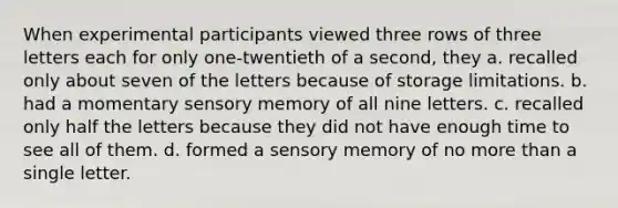 When experimental participants viewed three rows of three letters each for only one-twentieth of a second, they a. recalled only about seven of the letters because of storage limitations. b. had a momentary sensory memory of all nine letters. c. recalled only half the letters because they did not have enough time to see all of them. d. formed a sensory memory of no more than a single letter.