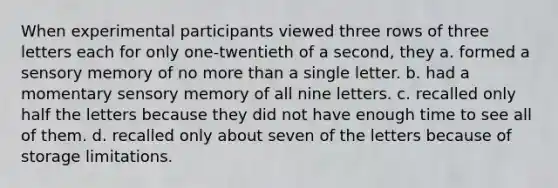 When experimental participants viewed three rows of three letters each for only one-twentieth of a second, they a. formed a sensory memory of no more than a single letter. b. had a momentary sensory memory of all nine letters. c. recalled only half the letters because they did not have enough time to see all of them. d. recalled only about seven of the letters because of storage limitations.