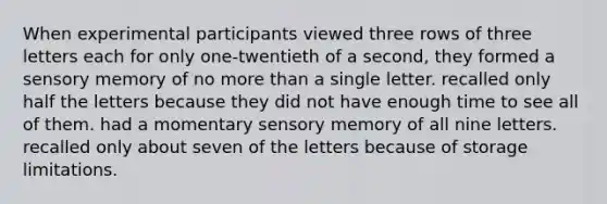 When experimental participants viewed three rows of three letters each for only one-twentieth of a second, they formed a sensory memory of no <a href='https://www.questionai.com/knowledge/keWHlEPx42-more-than' class='anchor-knowledge'>more than</a> a single letter. recalled only half the letters because they did not have enough time to see all of them. had a momentary sensory memory of all nine letters. recalled only about seven of the letters because of storage limitations.