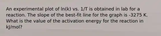 An experimental plot of ln(k) vs. 1/T is obtained in lab for a reaction. The slope of the best-fit line for the graph is -3275 K. What is the value of the activation energy for the reaction in kJ/mol?