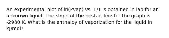 An experimental plot of ln(Pvap) vs. 1/T is obtained in lab for an unknown liquid. The slope of the best-fit line for the graph is -2980 K. What is the enthalpy of vaporization for the liquid in kJ/mol?