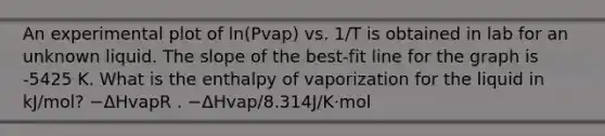 An experimental plot of ln(Pvap) vs. 1/T is obtained in lab for an unknown liquid. The slope of the best-fit line for the graph is -5425 K. What is the enthalpy of vaporization for the liquid in kJ/mol? −ΔHvapR . −ΔHvap/8.314J/K⋅mol