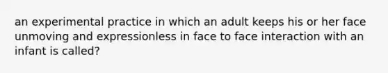 an experimental practice in which an adult keeps his or her face unmoving and expressionless in face to face interaction with an infant is called?