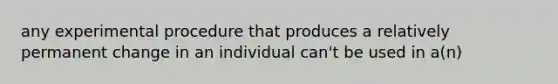 any experimental procedure that produces a relatively permanent change in an individual can't be used in a(n)