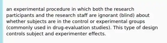 an experimental procedure in which both the research participants and the research staff are ignorant (blind) about whether subjects are in the control or experimental groups (commonly used in drug-evaluation studies). This type of design controls subject and experimenter effects.