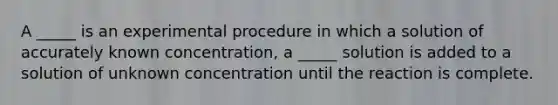 A _____ is an experimental procedure in which a solution of accurately known concentration, a _____ solution is added to a solution of unknown concentration until the reaction is complete.