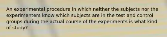 An experimental procedure in which neither the subjects nor the experimenters know which subjects are in the test and control groups during the actual course of the experiments is what kind of study?