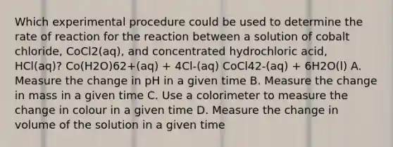 Which experimental procedure could be used to determine the rate of reaction for the reaction between a solution of cobalt chloride, CoCl2(aq), and concentrated hydrochloric acid, HCl(aq)? Co(H2O)62+(aq) + 4Cl-(aq) CoCl42-(aq) + 6H2O(l) A. Measure the change in pH in a given time B. Measure the change in mass in a given time C. Use a colorimeter to measure the change in colour in a given time D. Measure the change in volume of the solution in a given time