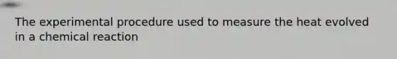 The experimental procedure used to measure the heat evolved in a chemical reaction