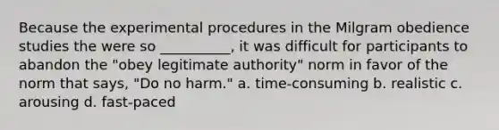 Because the experimental procedures in the Milgram obedience studies the were so __________, it was difficult for participants to abandon the "obey legitimate authority" norm in favor of the norm that says, "Do no harm." a. time-consuming b. realistic c. arousing d. fast-paced