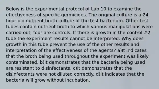 Below is the experimental protocol of Lab 10 to examine the effectiveness of specific germicides. The original culture is a 24 hour old nutrient broth culture of the test bacterium. Other test tubes contain nutrient broth to which various manipulations were carried out; four are controls. If there is growth in the control #2 tube the experiment results cannot be interpreted. Why does growth in this tube prevent the use of the other results and interpretation of the effectiveness of the agents? a)It indicates that the broth being used throughout the experiment was likely contaminated. b)It demonstrates that the bacteria being used are resistant to disinfectants. c)It demonstrates that the disinfectants were not diluted correctly. d)It indicates that the bacteria will grow without incubation.