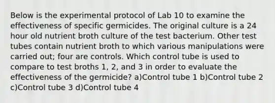 Below is the experimental protocol of Lab 10 to examine the effectiveness of specific germicides. The original culture is a 24 hour old nutrient broth culture of the test bacterium. Other test tubes contain nutrient broth to which various manipulations were carried out; four are controls. Which control tube is used to compare to test broths 1, 2, and 3 in order to evaluate the effectiveness of the germicide? a)Control tube 1 b)Control tube 2 c)Control tube 3 d)Control tube 4