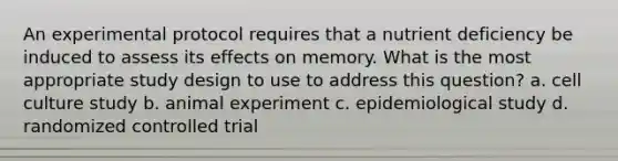 An experimental protocol requires that a nutrient deficiency be induced to assess its effects on memory. What is the most appropriate study design to use to address this question? a. cell culture study b. animal experiment c. epidemiological study d. randomized controlled trial