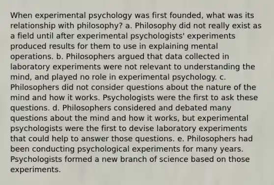 When experimental psychology was first founded, what was its relationship with philosophy? a. Philosophy did not really exist as a field until after experimental psychologists' experiments produced results for them to use in explaining mental operations. b. Philosophers argued that data collected in laboratory experiments were not relevant to understanding the mind, and played no role in experimental psychology. c. Philosophers did not consider questions about the nature of the mind and how it works. Psychologists were the first to ask these questions. d. Philosophers considered and debated many questions about the mind and how it works, but experimental psychologists were the first to devise laboratory experiments that could help to answer those questions. e. Philosophers had been conducting psychological experiments for many years. Psychologists formed a new branch of science based on those experiments.