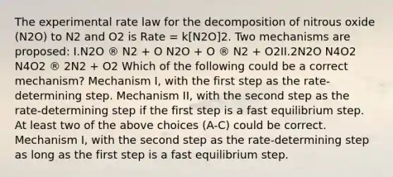 The experimental rate law for the decomposition of nitrous oxide (N2O) to N2 and O2 is Rate = k[N2O]2. Two mechanisms are proposed: I.N2O ® N2 + O N2O + O ® N2 + O2II.2N2O N4O2 N4O2 ® 2N2 + O2 Which of the following could be a correct mechanism? Mechanism I, with the first step as the rate-determining step. Mechanism II, with the second step as the rate-determining step if the first step is a fast equilibrium step. At least two of the above choices (A-C) could be correct. Mechanism I, with the second step as the rate-determining step as long as the first step is a fast equilibrium step.