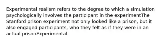 Experimental realism refers to the degree to which a simulation psychologically involves the participant in the experimentThe Stanford prison experiment not only looked like a prison, but it also engaged participants, who they felt as if they were in an actual prisonExperimental