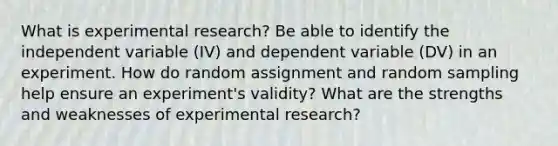 What is experimental research? Be able to identify the independent variable (IV) and dependent variable (DV) in an experiment. How do random assignment and random sampling help ensure an experiment's validity? What are the strengths and weaknesses of experimental research?