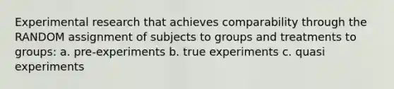 Experimental research that achieves comparability through the RANDOM assignment of subjects to groups and treatments to groups: a. pre-experiments b. true experiments c. quasi experiments