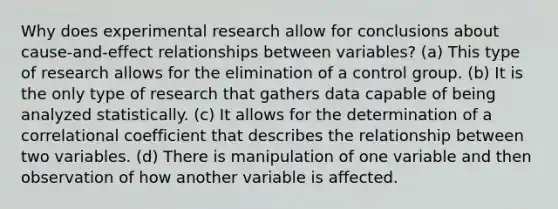 Why does experimental research allow for conclusions about cause-and-effect relationships between variables? (a) This type of research allows for the elimination of a control group. (b) It is the only type of research that gathers data capable of being analyzed statistically. (c) It allows for the determination of a correlational coefficient that describes the relationship between two variables. (d) There is manipulation of one variable and then observation of how another variable is affected.