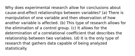 Why does experimental research allow for conclusions about cause-and-effect relationships between variables? (a) There is manipulation of one variable and then observation of how another variable is affected. (b) This type of research allows for the elimination of a control group. (c) It allows for the determination of a correlational coefficient that describes the relationship between two variables. (d) It is the only type of research that gathers data capable of being analyzed statistically.