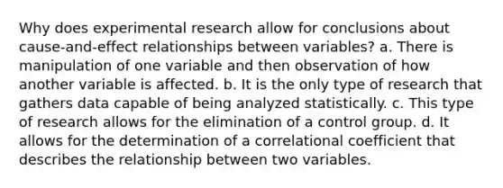 Why does experimental research allow for conclusions about cause-and-effect relationships between variables? a. There is manipulation of one variable and then observation of how another variable is affected. b. It is the only type of research that gathers data capable of being analyzed statistically. c. This type of research allows for the elimination of a control group. d. It allows for the determination of a correlational coefficient that describes the relationship between two variables.