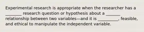 Experimental research is appropriate when the researcher has a ________ research question or hypothesis about a _______ relationship between two variables—and it is __________, feasible, and ethical to manipulate the independent variable.