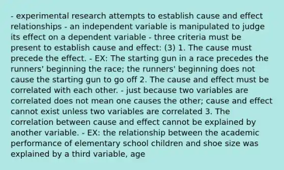 - experimental research attempts to establish cause and effect relationships - an independent variable is manipulated to judge its effect on a dependent variable - three criteria must be present to establish cause and effect: (3) 1. The cause must precede the effect. - EX: The starting gun in a race precedes the runners' beginning the race; the runners' beginning does not cause the starting gun to go off 2. The cause and effect must be correlated with each other. - just because two variables are correlated does not mean one causes the other; cause and effect cannot exist unless two variables are correlated 3. The correlation between cause and effect cannot be explained by another variable. - EX: the relationship between the academic performance of elementary school children and shoe size was explained by a third variable, age