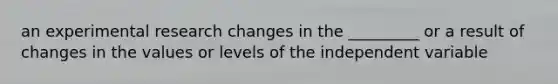 an experimental research changes in the _________ or a result of changes in the values or levels of the independent variable