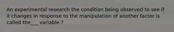 An experimental research the condition being observed to see if it changes in response to the manipulation of another factor is called the___ variable ?