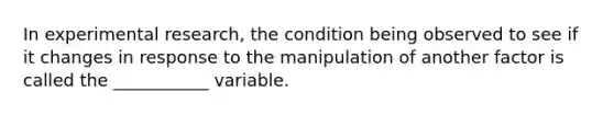 In experimental research, the condition being observed to see if it changes in response to the manipulation of another factor is called the ___________ variable.