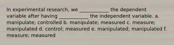 In experimental research, we ____________ the dependent variable after having ____________ the independent variable. a. manipulate; controlled b. manipulate; measured c. measure; manipulated d. control; measured e. manipulated; manipulated f. measure; measured