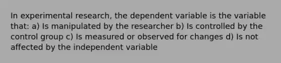 In experimental research, the dependent variable is the variable that: a) Is manipulated by the researcher b) Is controlled by the control group c) Is measured or observed for changes d) Is not affected by the independent variable