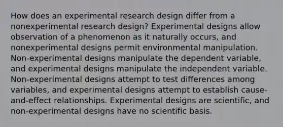 How does an experimental research design differ from a nonexperimental research design? Experimental designs allow observation of a phenomenon as it naturally occurs, and nonexperimental designs permit environmental manipulation. Non-experimental designs manipulate the dependent variable, and experimental designs manipulate the independent variable. Non-experimental designs attempt to test differences among variables, and experimental designs attempt to establish cause-and-effect relationships. Experimental designs are scientific, and non-experimental designs have no scientific basis.