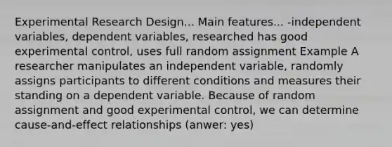 Experimental Research Design... Main features... -independent variables, dependent variables, researched has good experimental control, uses full random assignment Example A researcher manipulates an independent variable, randomly assigns participants to different conditions and measures their standing on a dependent variable. Because of random assignment and good experimental control, we can determine cause-and-effect relationships (anwer: yes)