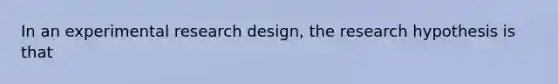 In an experimental research design, the research hypothesis is that