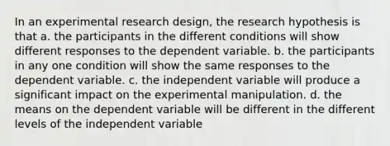 In an experimental research design, the research hypothesis is that a. the participants in the different conditions will show different responses to the dependent variable. b. the participants in any one condition will show the same responses to the dependent variable. c. the independent variable will produce a significant impact on the experimental manipulation. d. the means on the dependent variable will be different in the different levels of the independent variable