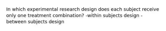 In which experimental research design does each subject receive only one treatment combination? -within subjects design -between subjects design