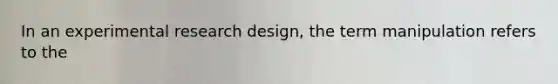 In an experimental research design, the term manipulation refers to the