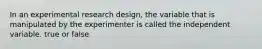 In an experimental research design, the variable that is manipulated by the experimenter is called the independent variable. true or false
