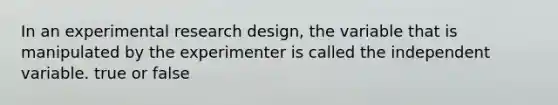 In an experimental research design, the variable that is manipulated by the experimenter is called the independent variable. true or false