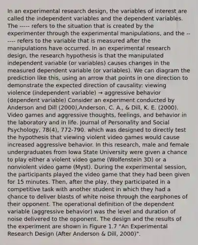 In an experimental research design, the variables of interest are called the independent variables and the dependent variables. The ----- refers to the situation that is created by the experimenter through the experimental manipulations, and the ------ refers to the variable that is measured after the manipulations have occurred. In an experimental research design, the research hypothesis is that the manipulated independent variable (or variables) causes changes in the measured dependent variable (or variables). We can diagram the prediction like this, using an arrow that points in one direction to demonstrate the expected direction of causality: viewing violence (independent variable) → aggressive behavior (dependent variable) Consider an experiment conducted by Anderson and Dill (2000),Anderson, C. A., & Dill, K. E. (2000). Video games and aggressive thoughts, feelings, and behavior in the laboratory and in life. Journal of Personality and Social Psychology, 78(4), 772-790. which was designed to directly test the hypothesis that viewing violent video games would cause increased aggressive behavior. In this research, male and female undergraduates from Iowa State University were given a chance to play either a violent video game (Wolfenstein 3D) or a nonviolent video game (Myst). During the experimental session, the participants played the video game that they had been given for 15 minutes. Then, after the play, they participated in a competitive task with another student in which they had a chance to deliver blasts of white noise through the earphones of their opponent. The operational definition of the dependent variable (aggressive behavior) was the level and duration of noise delivered to the opponent. The design and the results of the experiment are shown in Figure 1.7 "An Experimental Research Design (After Anderson & Dill, 2000)".