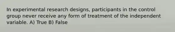 In experimental research designs, participants in the control group never receive any form of treatment of the independent variable. A) True B) False