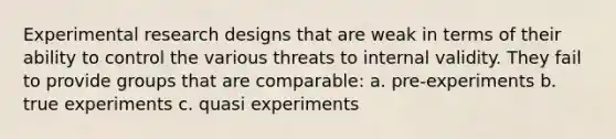 Experimental research designs that are weak in terms of their ability to control the various threats to internal validity. They fail to provide groups that are comparable: a. pre-experiments b. true experiments c. quasi experiments