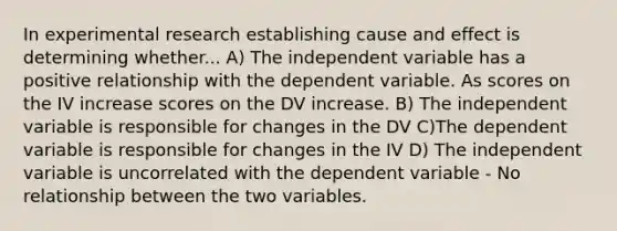 In experimental research establishing cause and effect is determining whether... A) The independent variable has a positive relationship with the dependent variable. As scores on the IV increase scores on the DV increase. B) The independent variable is responsible for changes in the DV C)The dependent variable is responsible for changes in the IV D) The independent variable is uncorrelated with the dependent variable - No relationship between the two variables.