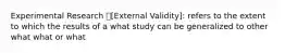 Experimental Research [External Validity]: refers to the extent to which the results of a what study can be generalized to other what what or what