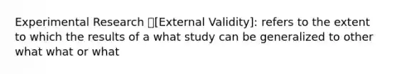 Experimental Research [External Validity]: refers to the extent to which the results of a what study can be generalized to other what what or what