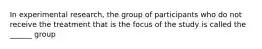 In experimental research, the group of participants who do not receive the treatment that is the focus of the study is called the ______ group