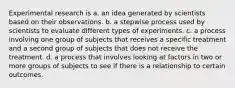 Experimental research is a. an idea generated by scientists based on their observations. b. a stepwise process used by scientists to evaluate different types of experiments. c. a process involving one group of subjects that receives a specific treatment and a second group of subjects that does not receive the treatment. d. a process that involves looking at factors in two or more groups of subjects to see if there is a relationship to certain outcomes.