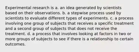 Experimental research is a. an idea generated by scientists based on their observations. b. a stepwise process used by scientists to evaluate different types of experiments. c. a process involving one group of subjects that receives a specific treatment and a second group of subjects that does not receive the treatment. d. a process that involves looking at factors in two or more groups of subjects to see if there is a relationship to certain outcomes.