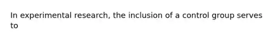 In experimental research, the inclusion of a control group serves to